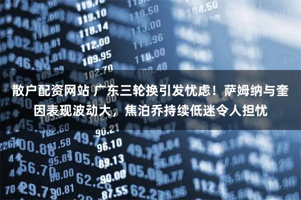 散户配资网站 广东三轮换引发忧虑！萨姆纳与奎因表现波动大，焦泊乔持续低迷令人担忧