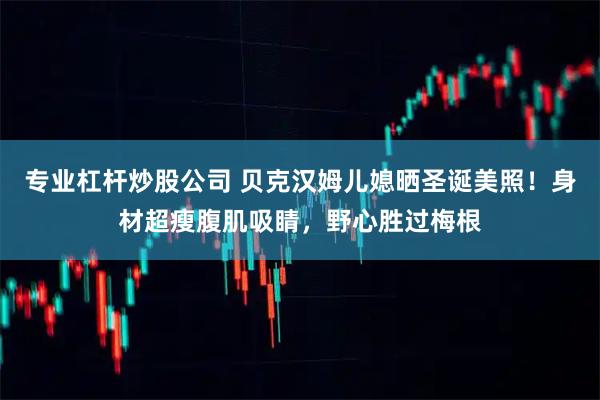 专业杠杆炒股公司 贝克汉姆儿媳晒圣诞美照！身材超瘦腹肌吸睛，野心胜过梅根