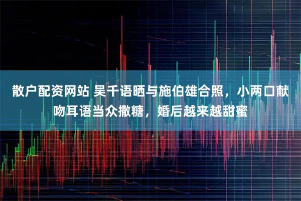 散户配资网站 吴千语晒与施伯雄合照，小两口献吻耳语当众撒糖，婚后越来越甜蜜
