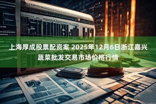 上海厚成股票配资案 2025年12月6日浙江嘉兴蔬菜批发交易市场价格行情