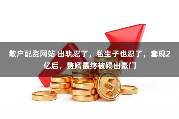 散户配资网站 出轨忍了，私生子也忍了，套现2亿后，赘婿最终被踢出豪门