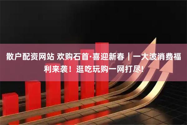 散户配资网站 欢购石首·喜迎新春｜一大波消费福利来袭！逛吃玩购一网打尽!