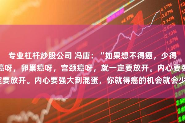 专业杠杆炒股公司 冯唐：“如果想不得癌，少得癌，特别像女生像乳腺癌呀，卵巢癌呀，宫颈癌呀，就一定要放开。内心要强大到混蛋，你就得癌的机会就会少一些。”