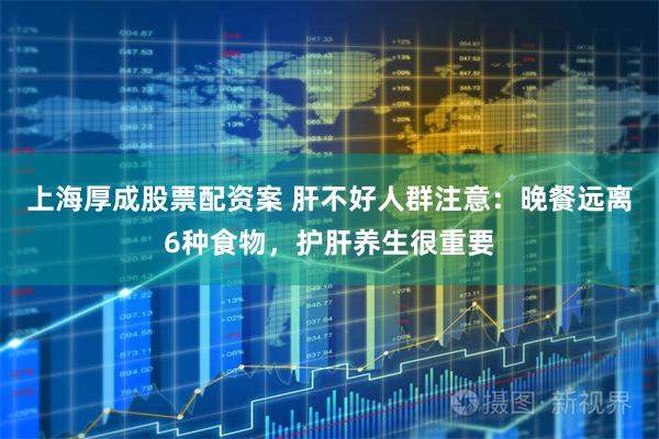 上海厚成股票配资案 肝不好人群注意：晚餐远离6种食物，护肝养生很重要
