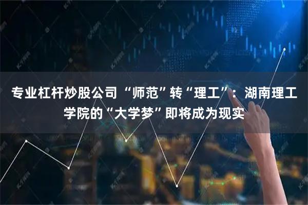 专业杠杆炒股公司 “师范”转“理工”：湖南理工学院的“大学梦”即将成为现实