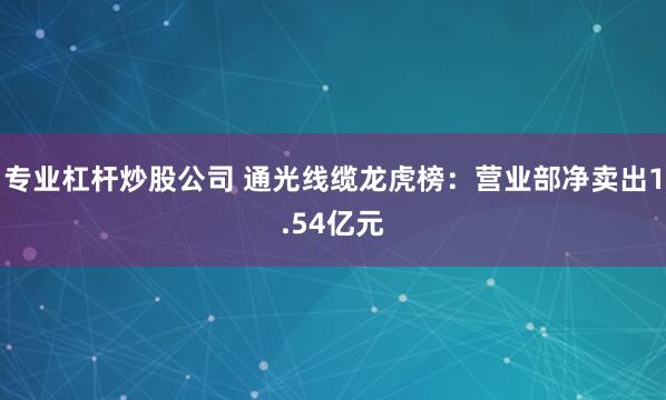 专业杠杆炒股公司 通光线缆龙虎榜：营业部净卖出1.54亿元