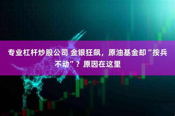 专业杠杆炒股公司 金银狂飙，原油基金却“按兵不动”？原因在这里