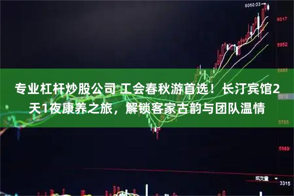 专业杠杆炒股公司 工会春秋游首选！长汀宾馆2天1夜康养之旅，解锁客家古韵与团队温情