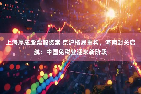 上海厚成股票配资案 京沪格局重构，海南封关启航：中国免税业迎来新阶段