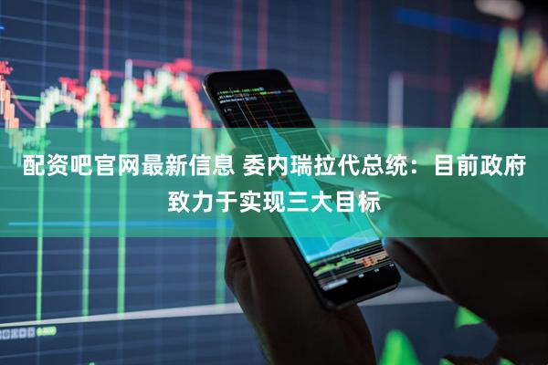 配资吧官网最新信息 委内瑞拉代总统：目前政府致力于实现三大目标