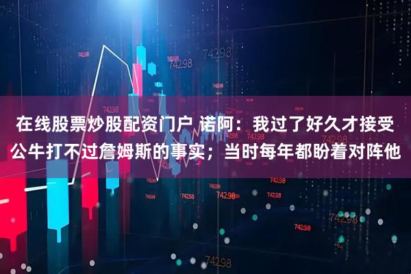 在线股票炒股配资门户 诺阿：我过了好久才接受公牛打不过詹姆斯的事实；当时每年都盼着对阵他
