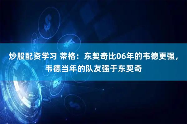 炒股配资学习 蒂格：东契奇比06年的韦德更强，韦德当年的队友强于东契奇