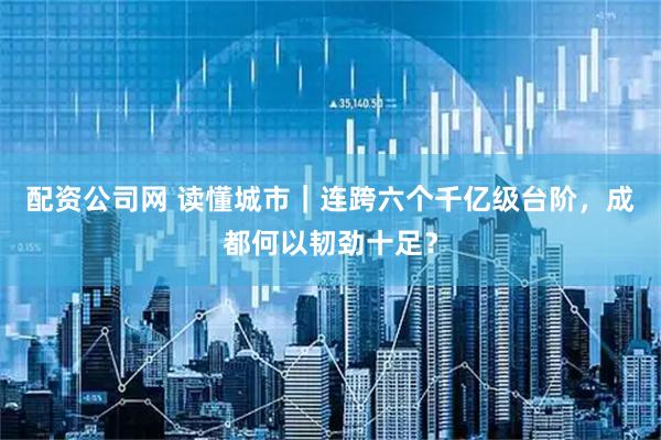 配资公司网 读懂城市｜连跨六个千亿级台阶，成都何以韧劲十足？
