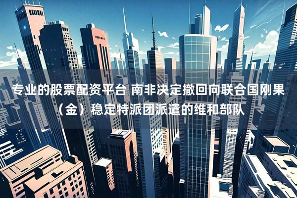 专业的股票配资平台 南非决定撤回向联合国刚果（金）稳定特派团派遣的维和部队