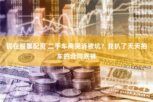 现在股票配资 二手车商哭诉被坑？我扒了天天拍车的合同底裤