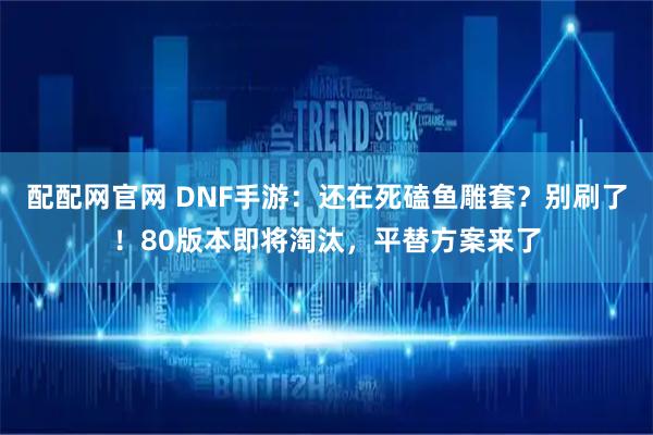 配配网官网 DNF手游：还在死磕鱼雕套？别刷了！80版本即将淘汰，平替方案来了