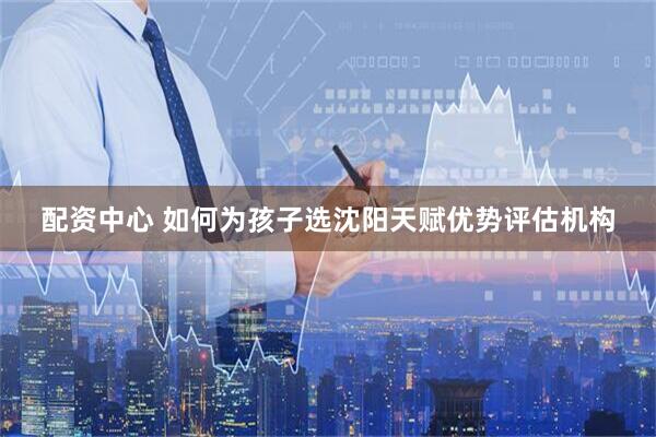 配资中心 如何为孩子选沈阳天赋优势评估机构