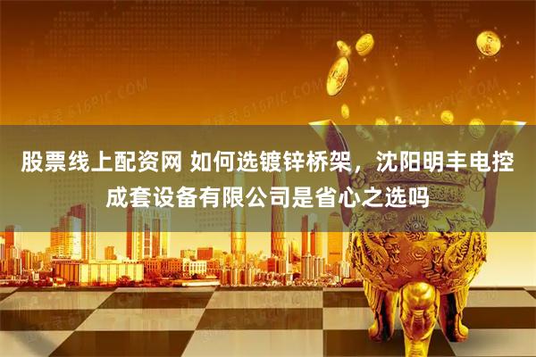 股票线上配资网 如何选镀锌桥架，沈阳明丰电控成套设备有限公司是省心之选吗