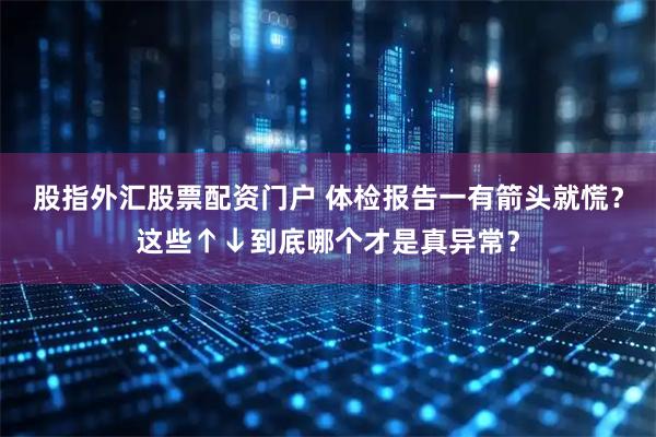 股指外汇股票配资门户 体检报告一有箭头就慌？这些↑↓到底哪个才是真异常？