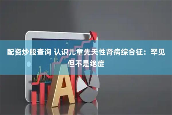 配资炒股查询 认识儿童先天性肾病综合征：罕见但不是绝症
