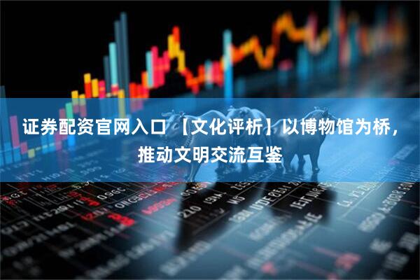 证券配资官网入口 【文化评析】以博物馆为桥，推动文明交流互鉴