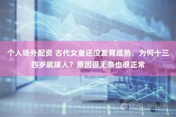 个人场外配资 古代女童还没发育成熟，为何十三四岁就嫁人？原因很无奈也很正常