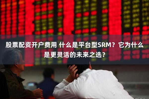 股票配资开户费用 什么是平台型SRM？它为什么是更灵活的未来之选？