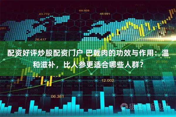 配资好评炒股配资门户 巴戟肉的功效与作用：温和滋补，比人参更适合哪些人群？