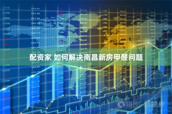 配资家 如何解决南昌新房甲醛问题
