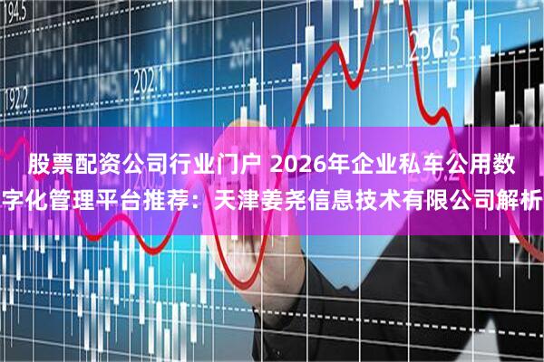 股票配资公司行业门户 2026年企业私车公用数字化管理平台推荐：天津姜尧信息技术有限公司解析