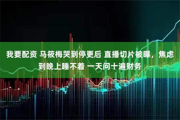 我要配资 马筱梅哭到停更后 直播切片被曝，焦虑到晚上睡不着 一天问十遍财务