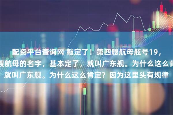 配资平台查询网 敲定了！第四艘航母舷号19，名字非广东莫属！第四艘航母的名字，基本定了，就叫广东舰。为什么这么肯定？因为这里头有规律