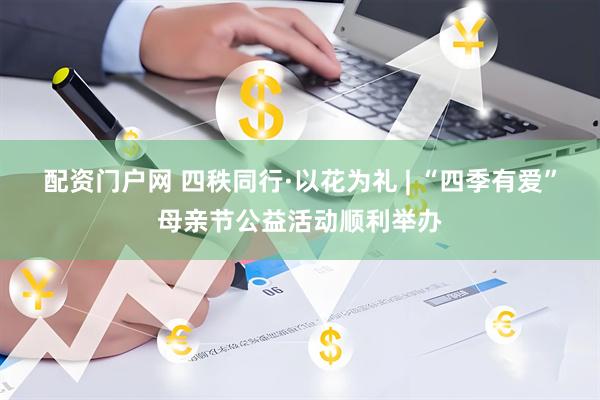 配资门户网 四秩同行·以花为礼 | “四季有爱”母亲节公益活动顺利举办