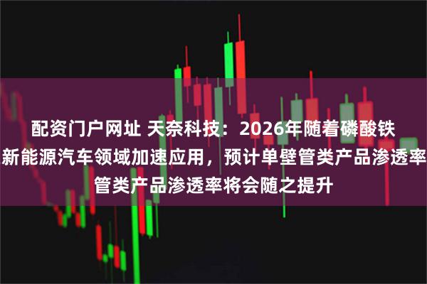 配资门户网址 天奈科技：2026年随着磷酸铁锂快充电池在新能源汽车领域加速应用，预计单壁管类产品渗透率将会随之提升
