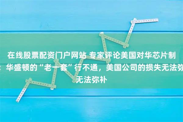 在线股票配资门户网站 专家评论美国对华芯片制裁：华盛顿的“老一套”行不通，美国公司的损失无法弥补