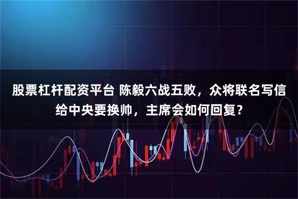 股票杠杆配资平台 陈毅六战五败，众将联名写信给中央要换帅，主席会如何回复？