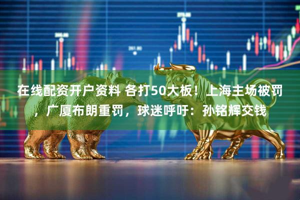 在线配资开户资料 各打50大板！上海主场被罚，广厦布朗重罚，球迷呼吁：孙铭辉交钱