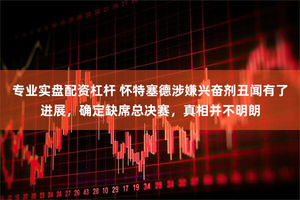 专业实盘配资杠杆 怀特塞德涉嫌兴奋剂丑闻有了进展，确定缺席总决赛，真相并不明朗