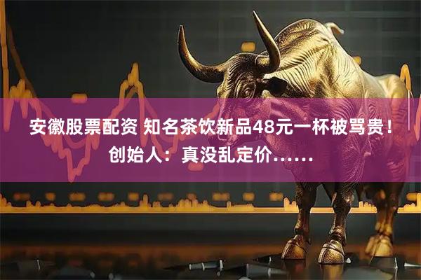 安徽股票配资 知名茶饮新品48元一杯被骂贵!创始人:真没乱定价……