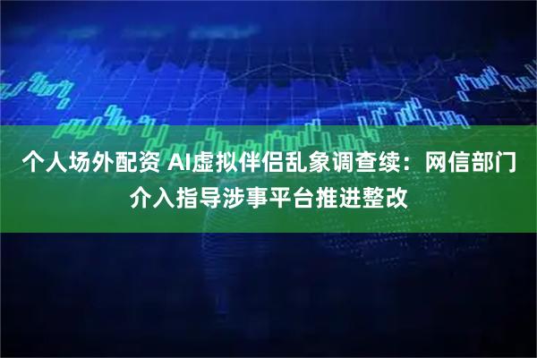 个人场外配资 AI虚拟伴侣乱象调查续：网信部门介入指导涉事平台推进整改