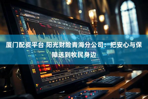 厦门配资平台 阳光财险青海分公司：把安心与保障送到牧民身边