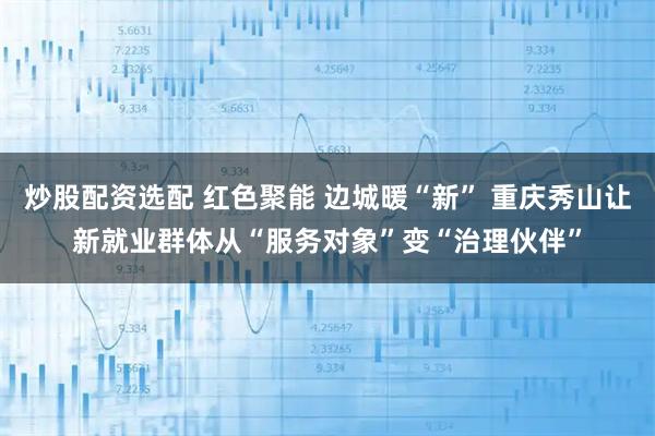 炒股配资选配 红色聚能 边城暖“新” 重庆秀山让新就业群体从“服务对象”变“治理伙伴”