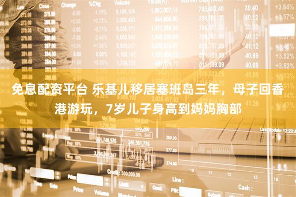 免息配资平台 乐基儿移居塞班岛三年,母子回香港游玩,7岁儿子身高到妈妈胸部