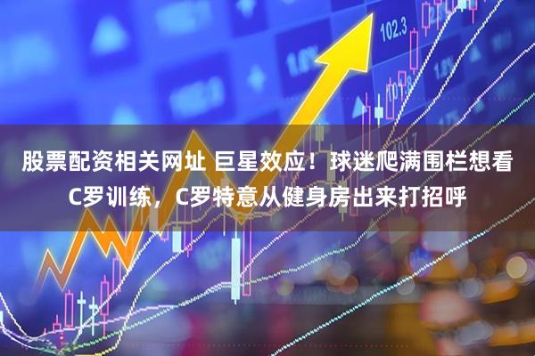 股票配资相关网址 巨星效应！球迷爬满围栏想看C罗训练，C罗特意从健身房出来打招呼