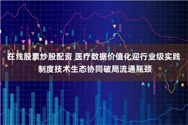 在线股票炒股配资 医疗数据价值化迎行业级实践 制度技术生态协同破局流通瓶颈